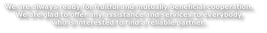 We are always ready for fruitful and mutually beneficial cooperation.  
We are glad to offer any assistance and services to everybody 
who is interested to find a reliable partner.
