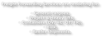 Freight Forwarding Services are rendering for:

- General cargoes;
- Project & Heavy lifts;
- Containers (DV; HC; OT; FR);
- Bulk;
- Reefer shipments.


